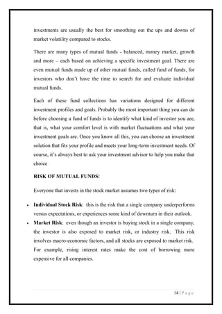 14 | P a g e 
investments are usually the best for smoothing out the ups and downs of market volatility compared to stocks. 
There are many types of mutual funds - balanced, money market, growth and more – each based on achieving a specific investment goal. There are even mutual funds made up of other mutual funds, called fund of funds, for investors who don’t have the time to search for and evaluate individual mutual funds. 
Each of these fund collections has variations designed for different investment profiles and goals. Probably the most important thing you can do before choosing a fund of funds is to identify what kind of investor you are, that is, what your comfort level is with market fluctuations and what your investment goals are. Once you know all this, you can choose an investment solution that fits your profile and meets your long-term investment needs. Of course, it’s always best to ask your investment advisor to help you make that choice 
RISK OF MUTUAL FUNDS: 
Everyone that invests in the stock market assumes two types of risk: 
 Individual Stock Risk: this is the risk that a single company underperforms versus expectations, or experiences some kind of downturn in their outlook. 
 Market Risk: even though an investor is buying stock in a single company, the investor is also exposed to market risk, or industry risk. This risk involves macro-economic factors, and all stocks are exposed to market risk. For example, rising interest rates make the cost of borrowing more expensive for all companies.  