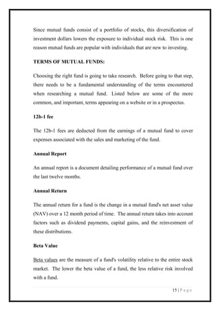 15 | P a g e 
Since mutual funds consist of a portfolio of stocks, this diversification of investment dollars lowers the exposure to individual stock risk. This is one reason mutual funds are popular with individuals that are new to investing. 
TERMS OF MUTUAL FUNDS: 
Choosing the right fund is going to take research. Before going to that step, there needs to be a fundamental understanding of the terms encountered when researching a mutual fund. Listed below are some of the more common, and important, terms appearing on a website or in a prospectus. 
12b-1 fee 
The 12b-1 fees are deducted from the earnings of a mutual fund to cover expenses associated with the sales and marketing of the fund. 
Annual Report 
An annual report is a document detailing performance of a mutual fund over the last twelve months. 
Annual Return 
The annual return for a fund is the change in a mutual fund's net asset value (NAV) over a 12 month period of time. The annual return takes into account factors such as dividend payments, capital gains, and the reinvestment of these distributions. 
Beta Value 
Beta values are the measure of a fund's volatility relative to the entire stock market. The lower the beta value of a fund, the less relative risk involved with a fund.  