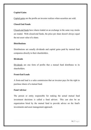 16 | P a g e 
Capital Gains 
Capital gains are the profits an investor realizes when securities are sold. 
Closed End Funds 
Closed-end funds have shares traded on an exchange in the same way stocks are traded. With closed-end funds, the price per share doesn't always equal the net asset value of a share. 
Distributions 
Distributions are usually dividends and capital gains paid by mutual fund companies directly to their shareholders. 
Dividends 
Dividends are one form of profits that a mutual fund distributes to its shareholders. 
Front-End Loads 
A front-end load is a sales commission that an investor pays for the right to purchase shares of a mutual fund. 
Fund Advisor 
The person or entity responsible for making the actual mutual fund investment decisions is called a fund advisor. This can also be an organization hired by the mutual fund to provide advice on the fund's investments and asset management approach.  