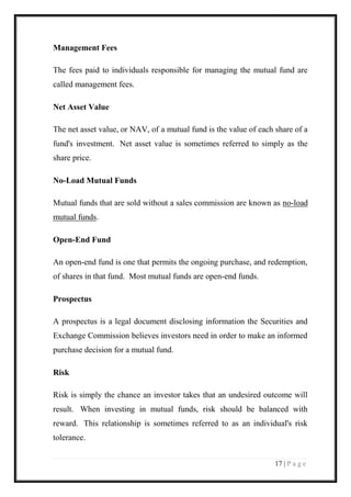 17 | P a g e 
Management Fees 
The fees paid to individuals responsible for managing the mutual fund are called management fees. 
Net Asset Value 
The net asset value, or NAV, of a mutual fund is the value of each share of a fund's investment. Net asset value is sometimes referred to simply as the share price. 
No-Load Mutual Funds 
Mutual funds that are sold without a sales commission are known as no-load mutual funds. 
Open-End Fund 
An open-end fund is one that permits the ongoing purchase, and redemption, of shares in that fund. Most mutual funds are open-end funds. 
Prospectus 
A prospectus is a legal document disclosing information the Securities and Exchange Commission believes investors need in order to make an informed purchase decision for a mutual fund. 
Risk 
Risk is simply the chance an investor takes that an undesired outcome will result. When investing in mutual funds, risk should be balanced with reward. This relationship is sometimes referred to as an individual's risk tolerance.  