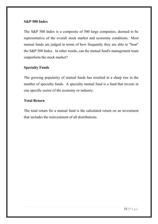 18 | P a g e 
S&P 500 Index 
The S&P 500 Index is a composite of 500 large companies, deemed to be representative of the overall stock market and economic conditions. Most mutual funds are judged in terms of how frequently they are able to "beat" the S&P 500 Index. In other words, can the mutual fund's management team outperform the stock market? 
Specialty Funds 
The growing popularity of mutual funds has resulted in a sharp rise in the number of specialty funds. A specialty mutual fund is a fund that invests in one specific sector of the economy or industry. 
Total Return 
The total return for a mutual fund is the calculated return on an investment that includes the reinvestment of all distributions. 
 
