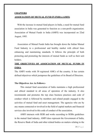 19 | P a g e 
CHAPTER4 
ASSOCIATION OF MUTUAL FUND IN INDIA (AMFI) 
With the increase in mutual fund players in India, a need for mutual fund association in India was generated to function as a non-profit organization. Association of Mutual Funds in India (AMFI) was incorporated on 22nd August, 1995. 
Association of Mutual Funds India has brought down the Indian Mutual Fund Industry to a professional and healthy market with ethical lines enhancing and maintaining standards. It follows the principle of both protecting and promoting the interests of mutual funds as well as their unit holders. 
THE OBJECTIVES OF ASSOCIATION OF MUTUAL FUNDS IN INDIA The AMFI works with 30 registered AMCs of the country. It has certain defined objectives which juxtaposes the guidelines of its Board of Directors. 
The Objectives Are As Follows:- 
This mutual fund association of India maintains a high professional and ethical standard in all areas of operation of the industry. It also recommends and promotes the top class business practices and code of conduct which is followed by members and related people engaged in the activities of mutual fund and asset management. The agencies who are by any means connected or involved in the field of capital markets and financial services also involved in this code of conduct of the association. 
AMFI interacts with SEBI and works according to SEBIs guidelines in the mutual fund industry. AMFI does represent the Government of India, the Reserve Bank of India and other related bodies on matters relating to the  