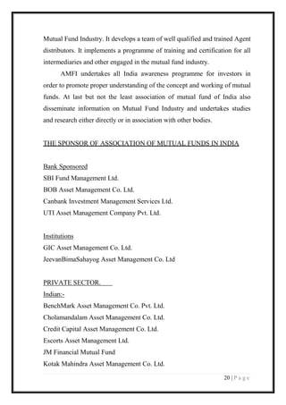 20 | P a g e 
Mutual Fund Industry. It develops a team of well qualified and trained Agent distributors. It implements a programme of training and certification for all intermediaries and other engaged in the mutual fund industry. 
AMFI undertakes all India awareness programme for investors in order to promote proper understanding of the concept and working of mutual funds. At last but not the least association of mutual fund of India also disseminate information on Mutual Fund Industry and undertakes studies and research either directly or in association with other bodies. 
THE SPONSOR OF ASSOCIATION OF MUTUAL FUNDS IN INDIA 
Bank Sponsored 
SBI Fund Management Ltd. 
BOB Asset Management Co. Ltd. 
Canbank Investment Management Services Ltd. 
UTI Asset Management Company Pvt. Ltd. 
Institutions 
GIC Asset Management Co. Ltd. 
JeevanBimaSahayog Asset Management Co. Ltd 
PRIVATE SECTOR. Indian:- 
BenchMark Asset Management Co. Pvt. Ltd. 
Cholamandalam Asset Management Co. Ltd. 
Credit Capital Asset Management Co. Ltd. 
Escorts Asset Management Ltd. 
JM Financial Mutual Fund 
Kotak Mahindra Asset Management Co. Ltd.  