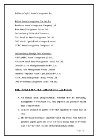 21 | P a g e 
Reliance Capital Asset Management Ltd. 
Sahara Asset Management Co. Pvt. Ltd 
Sundaram Asset Management Company Ltd. 
Tata Asset Management Private Ltd. 
Predominantly India Joint Ventures:- 
Birla Sun Life Asset Management Co. Ltd. 
DSP Merrill Lynch Fund Managers Limited 
HDFC Asset Management Company Ltd. 
Predominantly Foreign Joint Ventures:- 
ABN AMRO Asset Management (I) Ltd. 
Alliance Capital Asset Management (India) Pvt. Ltd. 
Deutsche Asset Management (India) Pvt. Ltd. 
Fidelity Fund Management Private Limited 
Franklin Templeton Asset Mgmt. (India) Pvt. Ltd. 
HSBC Asset Management (India) Private Ltd. 
ING Investment Management (India) Pvt. Ltd. 
THE THREE BASIC FEATURES OF MUTUAL FUNDS 
A. All mutual funds chargeexpenses. Whether they be marketing, management or brokerage fees, fund expenses are generally passed back to the investors. 
B. Investors exercise no control over what securities the fund buys or sells. 
C. The buying and selling of securities within the mutual fund portfolio generates capital gains and losses which are passed back to investors even if they have not sold any of their mutual fund shares.  