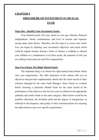 22 | P a g e 
CHAPTER 5 
PROCEDURE OF INVESTMENT IN MUTUAL 
FUND 
Steps One - Identify Your Investment Needs:- 
Your financial goals will vary, based on your age, lifestyle, financial independence, family commitments, and level of income and expenses among many other factors. Therefore, the first step is to assess your needs. You can begin by defining your investment objectives and needs which could be regular income, buying a home or finance a wedding or educate your children or a combination of all these needs, the quantum of risk you are willing to take and your cash flow requirements. 
Step Two-Choose The Right Mutual Fund:- 
The important thing is to choose the right mutual fund scheme which suits your requirements. The offer document of the scheme tells you its objectives and provides supplementary details like the track record of other schemes managed by the same Fund Manager. Some factors to evaluate before choosing a particular Mutual Fund are the track record of the performance of the fund over the last few years in relation to the appropriate yardstick and similar funds in the same category. Other factors could be the portfolio allocation, the dividend yield and the degree of transparency as reflected in the frequency and quality of their communications for selecting the right scheme as per your specific requirements. 
 