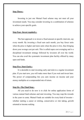 23 | P a g e 
Step Three:- 
Investing in just one Mutual Fund scheme may not meet all your investment needs. You may consider investing in a combination of schemes to achieve your specific goals. 
Step Four -Invest regularly:- 
The best approach is to invest a fixed amount at specific intervals, say every month. By investing a fixed sum each month, you buy fewer units when the price is higher and more units when the price is low, thus bringing down your average cost per unit. This is called rupee cost averaging and is a disciplined investment strategy followed by investors all over the world. You can also avail the systematic investment plan facility offered by many open end funds. 
Step Five- Start Early:- 
It is desirable to start investing early and stick to a regular investment plan. If you start now, you will make more than if you wait and invest later. The power of compounding lets you earn income on income and your money multiplies at a compounded rate of return. 
Step Six -The Final Step:- 
All you need to do now is to click for online application forms of various mutual fund schemes and start investing. You may reap the rewards in the years to come. Mutual Funds are suitable for every kind of investor - whether starting a career or retiring, conservative or risk taking, growth oriented or income seeking.  