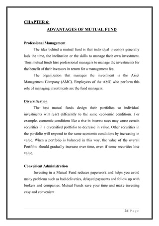 24 | P a g e 
CHAPTER 6: 
ADVANTAGES OF MUTUAL FUND 
Professional Management 
The idea behind a mutual fund is that individual investors generally lack the time, the inclination or the skills to manage their own investment. Thus mutual funds hire professional managers to manage the investments for the benefit of their investors in return for a management fee. 
The organization that manages the investment is the Asset Management Company (AMC). Employees of the AMC who perform this role of managing investments are the fund managers. 
Diversification 
The best mutual funds design their portfolios so individual investments will react differently to the same economic conditions. For example, economic conditions like a rise in interest rates may cause certain securities in a diversified portfolio to decrease in value. Other securities in the portfolio will respond to the same economic conditions by increasing in value. When a portfolio is balanced in this way, the value of the overall Portfolio should gradually increase over time, even if some securities lose value. 
Convenient Administration 
Investing in a Mutual Fund reduces paperwork and helps you avoid many problems such as bad deliveries, delayed payments and follow up with brokers and companies. Mutual Funds save your time and make investing easy and convenient 
 
