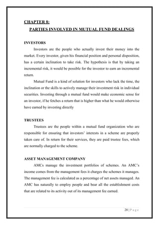 28 | P a g e 
CHAPTER 8: 
PARTIES INVOLVED IN MUTUAL FUND DEALINGS 
INVESTORS 
Investors are the people who actually invest their money into the market. Every investor, given his financial position and personal disposition, has a certain inclination to take risk. The hypothesis is that by taking an incremental risk, it would be possible for the investor to earn an incremental return. 
Mutual Fund is a kind of solution for investors who lack the time, the inclination or the skills to actively manage their investment risk in individual securities. Investing through a mutual fund would make economic sense for an investor, if he fetches a return that is higher than what he would otherwise have earned by investing directly 
TRUSTEES 
Trustees are the people within a mutual fund organization who are responsible for ensuring that investors’ interests in a scheme are properly taken care of. In return for their services, they are paid trustee fees, which are normally charged to the scheme. 
ASSET MANAGEMENT COMPANY 
AMCs manage the investment portfolios of schemes. An AMC’s income comes from the management fees it charges the schemes it manages. The management fee is calculated as a percentage of net assets managed. An AMC has naturally to employ people and bear all the establishment costs that are related to its activity out of its management fee earned. 
 