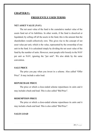 29 | P a g e 
CHAPTER 9 : 
FREQUENTLY USED TERMS 
NET ASSET VALUE (NAV) 
The net asset value of the fund is the cumulative market value of the assets fund net of its liabilities. In other words, if the fund is dissolved or liquidated, by selling off all the assets in the fund, this is the amount that the shareholders would collectively own. This gives rise to the concept of net asset value per unit, which is the value, represented by the ownership of one unit in the fund. It is calculated simply by dividing the net asset value of the fund by the number of units. However, most people refer loosely to the NAV per unit as NAV, ignoring the "per unit". We also abide by the same convention. 
SALE PRICE 
The price you pay when you invest in a scheme. Also called “Offer Price”. It may include a sales load. 
REPURCHASE PRICE 
The price at which a close-ended scheme repurchases its units and it may include a back-end load. This is also called “Bid Price”. 
REDEMPTION PRICE 
The price at which a close-ended scheme repurchases its units and it may include a back-end load. This is also called “Bid Price”. 
SALES LOAD  