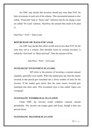 30 | P a g e 
An AMC may decide that investors should pay more than NAV for their investment in each unit of the scheme. This incremental amount is also called, “Front-end” load or “Entry load”. Schemes that do not charge a load are called ‘No Load’ schemes. Therefore, the amount that needs to be paid is, 
Sale Price = NAV + Entry Load 
REPURCHASE OR ‘BACK-END’ LOAD 
An AMC may decide that sellers would recover less than NAV for the units they sell in a scheme. This shortfall, borne by existing investors, is called the “Exit load” or “Back-end load”. Thus the amount will be, 
Sale Price = NAV – Exit Load 
SYSTEMATIC INVESTMENT PLAN (SIP) 
SIP refers to the practice of investing a constant amount regularly, generally every month. When the market goes up, then the money invested in that period gets translated into a fewer number of units for the investor. If the market goes down, then the same money invested gets translated into more units. This investment style is also called “rupee cost averaging”. 
SYSTEMATIC WITHDRAWAL PLAN (SWP) 
Under SWP, the investor would withdraw constant amount periodically. The investor can temper gains and losses, though it does not prevent losses. 
SYSTEMATIC TRANSFER PLAN (STP)  