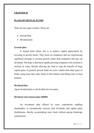 32 | P a g e 
CHAPTER 10 
PLANS OF MUTUAL FUNDS 
There are two types of plans. Those are: 
 Growth Plan 
 Dividend plan 
Growth plan 
A mutual fund whose aim is to achieve capital appreciation by investing in growth stocks. They focus on companies that are experiencing significant earnings or revenue growth, rather than companies that pay out dividends. The hope is that these rapidly growing companies will continue to increase in value, thereby allowing the fund to reap the benefits of large capital gains. In general, growth funds are more volatile than other types of funds, rising more than other funds in bull markets and falling more in bear markets. 
Dividend Plan 
Again dividend plan is sub divided into two parts: 
Dividend reinvestment plan (DRIP) 
An investment plan offered by some corporations enabling shareholders to automatically reinvest cash dividends and capital gains distributions, thereby accumulating more stock without paying brokerage commissions.  