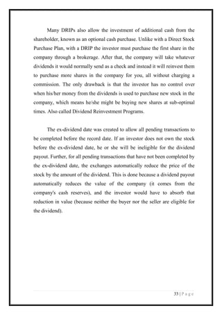33 | P a g e 
Many DRIPs also allow the investment of additional cash from the shareholder, known as an optional cash purchase. Unlike with a Direct Stock Purchase Plan, with a DRIP the investor must purchase the first share in the company through a brokerage. After that, the company will take whatever dividends it would normally send as a check and instead it will reinvest them to purchase more shares in the company for you, all without charging a commission. The only drawback is that the investor has no control over when his/her money from the dividends is used to purchase new stock in the company, which means he/she might be buying new shares at sub-optimal times. Also called Dividend Reinvestment Programs. 
The ex-dividend date was created to allow all pending transactions to be completed before the record date. If an investor does not own the stock before the ex-dividend date, he or she will be ineligible for the dividend payout. Further, for all pending transactions that have not been completed by the ex-dividend date, the exchanges automatically reduce the price of the stock by the amount of the dividend. This is done because a dividend payout automatically reduces the value of the company (it comes from the company's cash reserves), and the investor would have to absorb that reduction in value (because neither the buyer nor the seller are eligible for the dividend). 
 