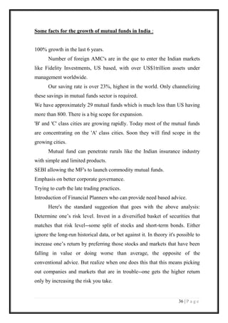 36 | P a g e 
Some facts for the growth of mutual funds in India : 
100% growth in the last 6 years. 
Number of foreign AMC's are in the que to enter the Indian markets like Fidelity Investments, US based, with over US$1trillion assets under management worldwide. 
Our saving rate is over 23%, highest in the world. Only channelizing these savings in mutual funds sector is required. 
We have approximately 29 mutual funds which is much less than US having more than 800. There is a big scope for expansion. 
'B' and 'C' class cities are growing rapidly. Today most of the mutual funds are concentrating on the 'A' class cities. Soon they will find scope in the growing cities. 
Mutual fund can penetrate rurals like the Indian insurance industry with simple and limited products. 
SEBI allowing the MF's to launch commodity mutual funds. 
Emphasis on better corporate governance. 
Trying to curb the late trading practices. 
Introduction of Financial Planners who can provide need based advice. 
Here's the standard suggestion that goes with the above analysis: Determine one’s risk level. Invest in a diversified basket of securities that matches that risk level--some split of stocks and short-term bonds. Either ignore the long-run historical data, or bet against it. In theory it's possible to increase one’s return by preferring those stocks and markets that have been falling in value or doing worse than average, the opposite of the conventional advice. But realize when one does this that this means picking out companies and markets that are in trouble--one gets the higher return only by increasing the risk you take. 
 