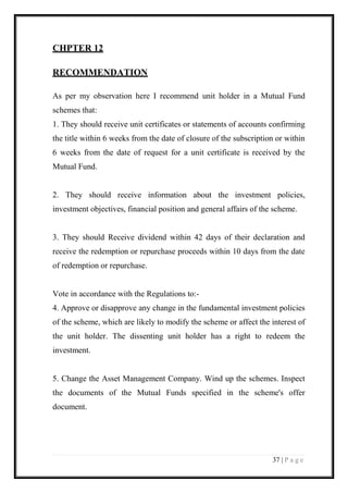 37 | P a g e 
CHPTER 12 
RECOMMENDATION 
As per my observation here I recommend unit holder in a Mutual Fund schemes that: 
1. They should receive unit certificates or statements of accounts confirming the title within 6 weeks from the date of closure of the subscription or within 6 weeks from the date of request for a unit certificate is received by the Mutual Fund. 
2. They should receive information about the investment policies, investment objectives, financial position and general affairs of the scheme. 
3. They should Receive dividend within 42 days of their declaration and receive the redemption or repurchase proceeds within 10 days from the date of redemption or repurchase. 
Vote in accordance with the Regulations to:- 
4. Approve or disapprove any change in the fundamental investment policies of the scheme, which are likely to modify the scheme or affect the interest of the unit holder. The dissenting unit holder has a right to redeem the investment. 
5. Change the Asset Management Company. Wind up the schemes. Inspect the documents of the Mutual Funds specified in the scheme's offer document. 
 