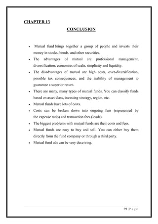 39 | P a g e 
CHAPTER 13 
CONCLUSION 
 Mutual fund brings together a group of people and invests their money in stocks, bonds, and other securities. 
 The advantages of mutual are professional management, diversification, economies of scale, simplicity and liquidity. 
 The disadvantages of mutual are high costs, over-diversification, possible tax consequences, and the inability of management to guarantee a superior return. 
 There are many, many types of mutual funds. You can classify funds based on asset class, investing strategy, region, etc. 
 Mutual funds have lots of costs. 
 Costs can be broken down into ongoing fees (represented by the expense ratio) and transaction fees (loads). 
 The biggest problems with mutual funds are their costs and fees. 
 Mutual funds are easy to buy and sell. You can either buy them directly from the fund company or through a third party. 
 Mutual fund ads can be very deceiving. 
 