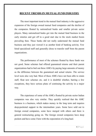 4 | P a g e 
RECENT TRENDS IN MUTUAL FUND INDUSTRY 
The most important trend in the mutual fund industry is the aggressive expansion of the foreign owned mutual fund companies and the decline of the companies floated by nationalized banks and smaller private sector players. Many nationalized banks got into the mutual fund business in the early nineties and got off to a good start due to the stock market boom prevailing then. These banks did not really understand the mutual fund business and they just viewed it as another kind of banking activity. Few hired specialized staff and generally chose to transfer staff from the parent organizations. 
The performance of most of the schemes floated by these funds was not good. Some schemes had offered guaranteed returns and their parent organizations had to bail out these AMCs by paying large amounts of money as the difference between the guaranteed and actual returns .The service level were also very bad. Most of these AMCs have not been able to retain staff, float new schemes etc. and it is doubtful whether, barring a few exceptions, they have serious plans of continuing the activity in a major way. 
The experience of some of the AMCs floated by private sector Indian companies was also very similar. They quickly realized that the AMC business is a business, which makes money in the long term and requires deep-pocketed support in the intermediate years. Some have sold out to foreign owned companies, some have merged with others and there is general restructuring going on. The foreign owned companies have deep pockets and have come I here with the expectation of a long haul. 
 