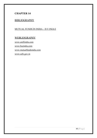 40 | P a g e 
CHAPTER 14 
BIBLIOGRAPHY 
MUTUAL FUNDS IN INDIA – D.V.INGLE 
WEBLIOGRAPHY 
www.amfiindia.com 
www.bseindia.com 
www.mutualfundsindia.com 
www.sebi.gov.in 
