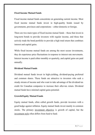 6 | P a g e 
Fixed Income Mutual Funds Fixed income mutual funds concentrate on generating current income. Most fixed income mutual funds invest in high-quality bonds issued by governments, provinces and corporations – either domestic or foreign. There are two main types of fixed income mutual funds – those that invest in long-term bonds to provide investors with regular income, and those that actively trade the bond portfolio to provide a high total return that combines interest and capital gains. While fixed income mutual funds are among the most secure investments, they do experience price fluctuations in response to interest rate movements. Interest income is paid either monthly or quarterly, and capital gains are paid annually. Dividend Mutual Funds Dividend mutual funds invest in high-yielding, dividend-paying preferred and common shares. These funds are attractive to investors who seek a steady stream of income and who want to take advantage of the dividend tax credit for Canadian companies to increase their after-tax return. Dividend mutual funds have minimal capital gains potential. Growth/Equity Mutual Funds Equity mutual funds, often called growth funds, provide investors with a good hedge against inflation. Equity mutual funds invest mainly in common stocks. The primary investment objective is growth of capital, but the investment style often differs from fund to fund.  