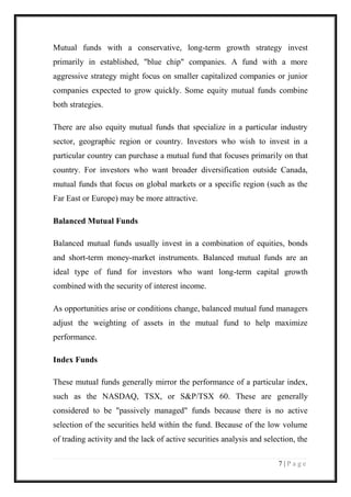 7 | P a g e 
Mutual funds with a conservative, long-term growth strategy invest primarily in established, "blue chip" companies. A fund with a more aggressive strategy might focus on smaller capitalized companies or junior companies expected to grow quickly. Some equity mutual funds combine both strategies. There are also equity mutual funds that specialize in a particular industry sector, geographic region or country. Investors who wish to invest in a particular country can purchase a mutual fund that focuses primarily on that country. For investors who want broader diversification outside Canada, mutual funds that focus on global markets or a specific region (such as the Far East or Europe) may be more attractive. Balanced Mutual Funds Balanced mutual funds usually invest in a combination of equities, bonds and short-term money-market instruments. Balanced mutual funds are an ideal type of fund for investors who want long-term capital growth combined with the security of interest income. As opportunities arise or conditions change, balanced mutual fund managers adjust the weighting of assets in the mutual fund to help maximize performance. Index Funds These mutual funds generally mirror the performance of a particular index, such as the NASDAQ, TSX, or S&P/TSX 60. These are generally considered to be "passively managed" funds because there is no active selection of the securities held within the fund. Because of the low volume of trading activity and the lack of active securities analysis and selection, the  