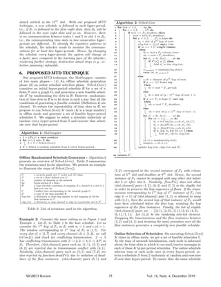 attack earliest in the 17th
slot. With our proposed MTD
technique, a new schedule is followed in each hyper-period,
i.e., if S1 is followed in the first eight slots, then S2 will be
followed in the next eight slots and so on. However, there
is no communication between nodes 1 and 2 in slot 1 in S2,
i.e., the communicating time slots in two consecutive hyper-
periods are different. To identify the repetitive patterns in
the schedule, the attacker needs to monitor the communi-
cations for at least two hyper-periods. Hence, by changing
the schedule every hyper-period, the system will change at
a faster pace compared to the learning pace of the attacker,
rendering further strategic destructive attack steps (e.g., se-
lective jamming) infeasible.
6. PROPOSED MTD TECHNIQUE
Our proposed MTD technique, the SlotSwapper, consists
of two main phases— (1) An offline schedule generation
phase (2) an online schedule selection phase. Sched Gen()
considers an initial hyper-period schedule B for a set of n
flows F over a graph G, and generates a new feasible sched-
ule S0
by randomizing the slots in B. However, randomiza-
tion of time slots in B is to be done in such a way that all the
conditions of generating a feasible schedule (Definition 4) are
obeyed. To reduce the repeatability of time slots in B, we
propose to run Sched Gen() K times (K is a large number)
in offline mode and generate a set of feasible hyper-period
schedules S. We suggest to select a schedule uniformly at
random every hyper-period from S and execute that sched-
ule over that hyper-period.
Algorithm 1: SlotSwapper
1 S = {B};// a base scehdule
2 for i=1,2 upto K do
3 S = S ∪ Sched Gen();
4 S = Select a random schedule from S every hyper-period ;
Offline Randomized Schedule Generator : Algorithm 2
presents an overview of Sched Gen(). Table 2 summarizes
the notations used in the algorithm. We present an example
to illustrate the steps of Sched Gen().
G a network graph over V nodes and |E| edges
F a set of n flows defined over G
m number of channels in the network
hp hyper-period of n flows
B a base schedule consisting of mapping of a channel in a slot to a
flow over one hp
C Conflict List corresponding to the network graph G
S0
a copy of the base schedule B
hop list a dictionary to store hop number to slot mapping of all the
flow instances in F
edge list a dictionary to map channel to edge in a particular slot in S0
.
Table 2: List of notations used in the algorithm.
Example 2: Consider the same setting as in Figure 1 and
Example 1. Let S1 in Table 1 be the base schedule. Let us
consider the 1st
hop of F3 in S1 with σt = 4 and c ch = 1.
The window corresponding to 1st
hop of F3 is [1, 7]. For
every slot σ0
t ∈ [1, 7] and every channel ch ∈ [1, 2], we call
trConf() and check for conflicting transmission. 2 → 3
has conflicting transmission with [1 → 2, 2 → 4, 3 → AP] in
S1. Therefore, (slot,channel) pairs such as, (1, 1), (5, 2) and
(6, 2) are rejected due to transmission conflict with (4, 1).
Similarly, (slot,channel) pairs such as (5, 1) and (7, 2) are
also rejected by function deadPr() due to violation of dead-
lines of the flow instances. (slot,channel) pairs (5, 1) and
Algorithm 2: Sched Gen
1 for tick = 1,2, . . . , hp do
2 for j = 1,2, . . . , |F| do
3 if tick == Fj .deadline then
4 inst = tick/Fj .deadline;
5 for p = 1,2, . . . ,Fj .n hops do
6 σt = slot of pth
hop of inst;
7 elig list = {};// empty list
8 if m == 1 // single-channel
9 then
10 lb = inst ∗ Fj .release time;
11 ub = inst ∗ Fj .deadline;
12 for σ0
t = lb, lb+1,. . . , ub do
13 if S0
[σ0
t] 6= Fj then
14 Add σ0
t to the elig list;
15 σrandom = random(elig slots);
16 swap (σt, σrandom);
17 else
18 c ch = channel of pth
hop of inst;
19 if p == 1// first hop
20 then
21 lb = inst * Fj .period;
22 else
23 lb = slot of (p − 1)th
hop of inst + 1;
24 if p == Fj .n hops // last hop
25 then
26 ub = inst * Fj .deadline;
27 else
28 ub = slot of (p + 1)th
hop of inst - 1;
29 for σ0
t = lb, lb+1,. . . , ub do
30 for ch = 1,2,. . . ,m do
31 b1 = trConf(σt, c ch, σ0
t, ch, C);
32 b2 = deadP r(σt, c ch, σ0
t, ch);
33 b3 = flowP r(σt, c ch, σ0
t, ch);
34 if b1 && b2 && b3 == 1 then
35 Add (σ0
t, ch) to elig list;
36 (σ, c) = random(elig list);
37 swap(σt, c ch, σ, c);
38 update hop list, edge list and S0
;
39 return S0
;
(7, 2) correspond to the second instance of F2 with release
time at 5th
slot and deadline at 8th
slot. Hence, the second
instance of F2 cannot be swapped with any other slot before
slot 5 or after slot 8. Similarly, flowPr() does not allow
(slot,channel) pairs (1, 2), (6, 2) and (7, 2) in the eligible list
in order to preserve the hop sequences of flows. If the trans-
mission corresponding to 1st
hop of 1st
instance of F2 (via
edge 4 → 5) of (slot,channel) pair (1, 2) is allowed to swap
with (4, 1), then the second hop of that instance of F2 would
have been scheduled before the first hop, violating the hop
sequences of the flow instances. Finally, the list of eligible
(slot,channel) pairs are — [(2, 1), (2, 2), (3, 1), (3, 2), (4, 2),
(6, 1), (7, 1)]. Let (3, 2) be the randomly selected element.
Swapping the transmissions and the flow instances between
(3, 2) and (4, 1) and iterating the same procedure over all the
flow instances generates a completely new feasible schedule.
Online Selection of Schedules: On executing Sched Gen()
K times in offline mode, we get a set of feasible schedules S.
At the time of network initialization, each node is informed
about the time-slots in which it can send/receive messages in
each of these K hyper-period schedules. The online schedule
selector runs at each node once in every hyper-period, se-
lects a schedule S from S uniformly at random and executes
S over that hyper-period. To ensure that the same schedule
SIGBED Review 35 Vol. 16, Num. 4, December 2019
 