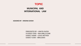 TOPIC
MUNICIPAL AND
INTERNATIONAL LAW
ASSIGNED BY – KRISHNA GHOSH
PRRESENTED BY – ANKITA GHOSH
STUDENT CODE – BWU/BBL/21/048
SUBJECT NAME – LEGAL METHOD
SUBJECT CODE – BBALLB303
 