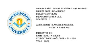 COURSE NAME : HUMAN RESOURCE MANAGEMENT
COURSE CODE : BBALLB302
DEPARTMENT : LAW
PROGRAMME : BBA LL.B.
SEMESTER : 3
ASSIGNED BY : KAUSHIK BANERJEE
SUDIPTA ADHIKARI
PRESENTED BY :
NAME : ANKITA GHOSH
STUDENT CODE : BWU / BBL / 21 / 048
YEAR : 2022
 