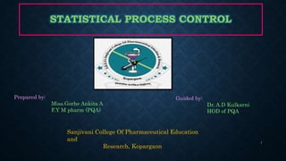 STATISTICAL PROCESS CONTROL
Prepared by:
Miss.Gorhe Ankita A
F.Y M pharm (PQA)
Guided by:
Dr. A.D Kulkarni
HOD of PQA
Sanjivani College Of Pharmaceutical Education
and
Research, Kopargaon
1
 