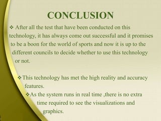 CONCLUSION
 After all the test that have been conducted on this
technology, it has always come out successful and it promises
to be a boon for the world of sports and now it is up to the
different councils to decide whether to use this technology
or not.
This technology has met the high reality and accuracy
features.
As the system runs in real time ,there is no extra
time required to see the visualizations and
graphics.
 