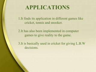 APPLICATIONS
1.It finds its application in different games like
cricket, tennis and snooker.
2.It has also been implemented in computer
games to give reality to the game.
3.It is basically used in cricket for giving L.B.W
decisions.
 