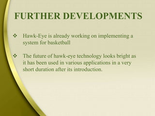 FURTHER DEVELOPMENTS
 Hawk-Eye is already working on implementing a
system for basketball
 The future of hawk-eye technology looks bright as
it has been used in various applications in a very
short duration after its introduction.
 
