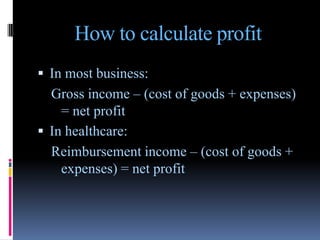 How to calculate profit
 In most business:
  Gross income – (cost of goods + expenses)
    = net profit
 In healthcare:
  Reimbursement income – (cost of goods +
    expenses) = net profit
 