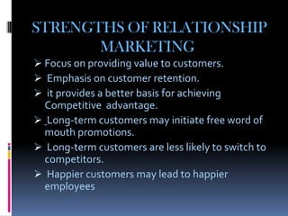 STRENGTHS OF RELATIONSHIP
       MARKETING
 Focus on providing value to customers.
 Emphasis on customer retention.
 it provides a better basis for achieving
  Competitive advantage.
 Long-term customers may initiate free word of
  mouth promotions.
 Long-term customers are less likely to switch to
  competitors.
 Happier customers may lead to happier
  employees
 