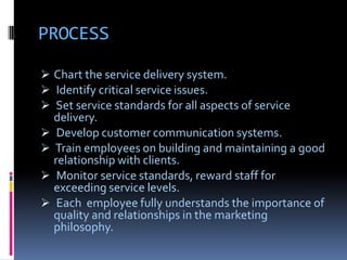 PROCESS

 Chart the service delivery system.
 Identify critical service issues.
 Set service standards for all aspects of service
  delivery.
 Develop customer communication systems.
 Train employees on building and maintaining a good
  relationship with clients.
 Monitor service standards, reward staff for
  exceeding service levels.
 Each employee fully understands the importance of
  quality and relationships in the marketing
  philosophy.
 