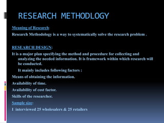 RESEARCH METHODLOGY
Meaning of Research:
Research Methodology is a way to systematically solve the research problem .


RESEARCH DESIGN:
It is a major plan specifying the method and procedure for collecting and
     analyzing the needed information. It is framework within which research will
     be conducted.
   It mainly includes following factors :
Means of obtaining the information.
Availability of time.
Availability of cost factor.
Skills of the researcher.
Sample size:
I interviewed 25 wholesalers & 25 retailers
 