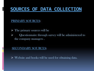 SOURCES OF DATA COLLECTION

PRIMARY SOURCES:

 The primary sources will be
       Questionnaire through survey will be administered to
    the company managers .

SECONDARY SOURCES:

 Website and books will be used for obtaining data.
 