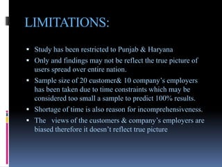 LIMITATIONS:
 Study has been restricted to Punjab & Haryana
 Only and findings may not be reflect the true picture of
  users spread over entire nation.
 Sample size of 20 customer& 10 company’s employers
  has been taken due to time constraints which may be
  considered too small a sample to predict 100% results.
 Shortage of time is also reason for incomprehensiveness.
 The views of the customers & company’s employers are
  biased therefore it doesn’t reflect true picture
 