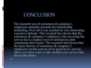 CONCLUSION
    The research was of customers & company’s
    employers attitudes towards the relationship
    marketing. Over all it was resulted in very interesting
    a positive attitude. This research has shown that the
    customers & company’s employers who are using the
    service have a higher level of satisfaction after
    consuming their needs. This research had shown that
    the keen interest of customers & company’s
    employers on this service of its good level, service.
    More over they want to take another new service like
    this in the future.

 