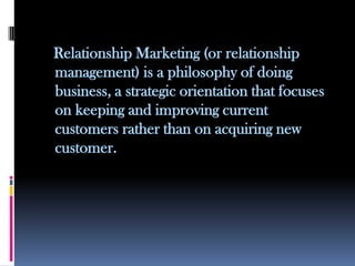 Relationship Marketing (or relationship
management) is a philosophy of doing
business, a strategic orientation that focuses
on keeping and improving current
customers rather than on acquiring new
customer.
 