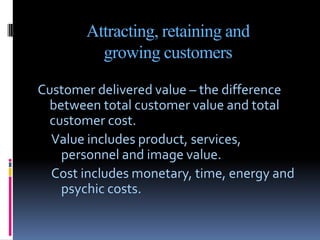 Attracting, retaining and
         growing customers

Customer delivered value – the difference
 between total customer value and total
 customer cost.
  Value includes product, services,
   personnel and image value.
  Cost includes monetary, time, energy and
   psychic costs.
 