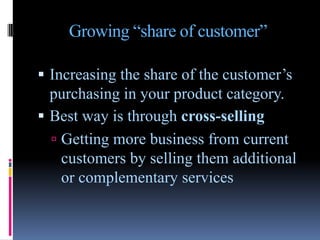 Growing “share of customer”

 Increasing the share of the customer’s
  purchasing in your product category.
 Best way is through cross-selling
   Getting more business from current
    customers by selling them additional
    or complementary services
 