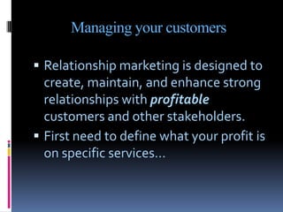 Managing your customers

 Relationship marketing is designed to
  create, maintain, and enhance strong
  relationships with profitable
  customers and other stakeholders.
 First need to define what your profit is
  on specific services…
 