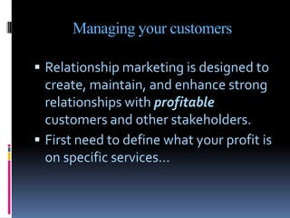 Managing your customers

 Relationship marketing is designed to
  create, maintain, and enhance strong
  relationships wi...