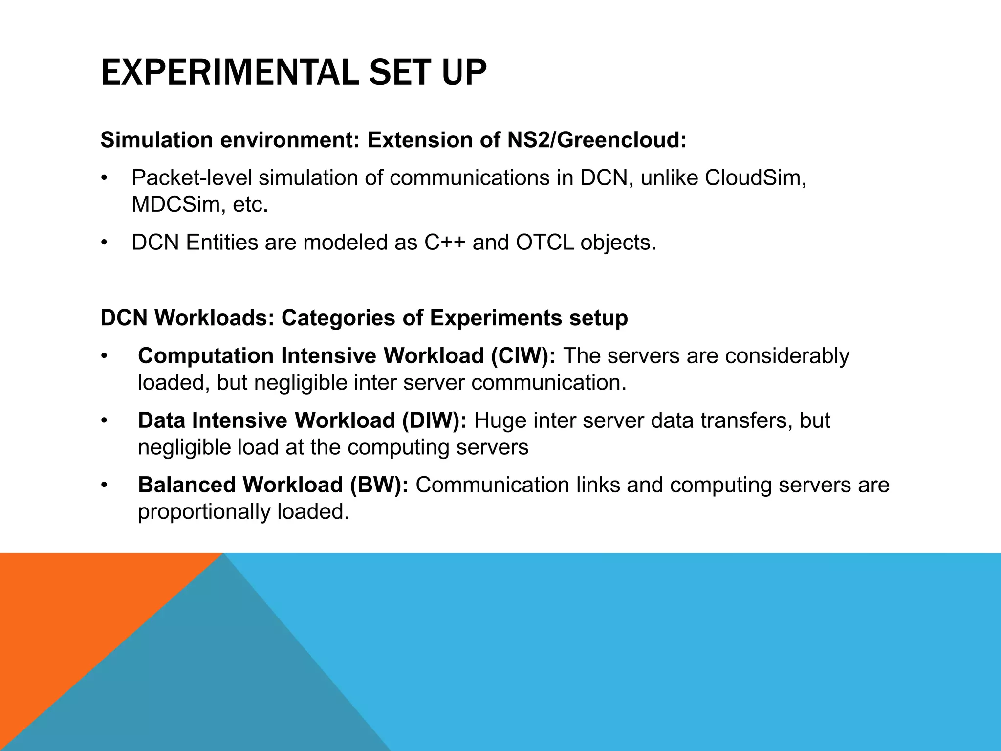 EXPERIMENTAL SET UP 
Simulation environment: Extension of NS2/Greencloud: 
• Packet-level simulation of communications in DCN, unlike CloudSim, 
MDCSim, etc. 
• DCN Entities are modeled as C++ and OTCL objects. 
DCN Workloads: Categories of Experiments setup 
• Computation Intensive Workload (CIW): The servers are considerably 
loaded, but negligible inter server communication. 
• Data Intensive Workload (DIW): Huge inter server data transfers, but 
negligible load at the computing servers 
• Balanced Workload (BW): Communication links and computing servers are 
proportionally loaded. 
 