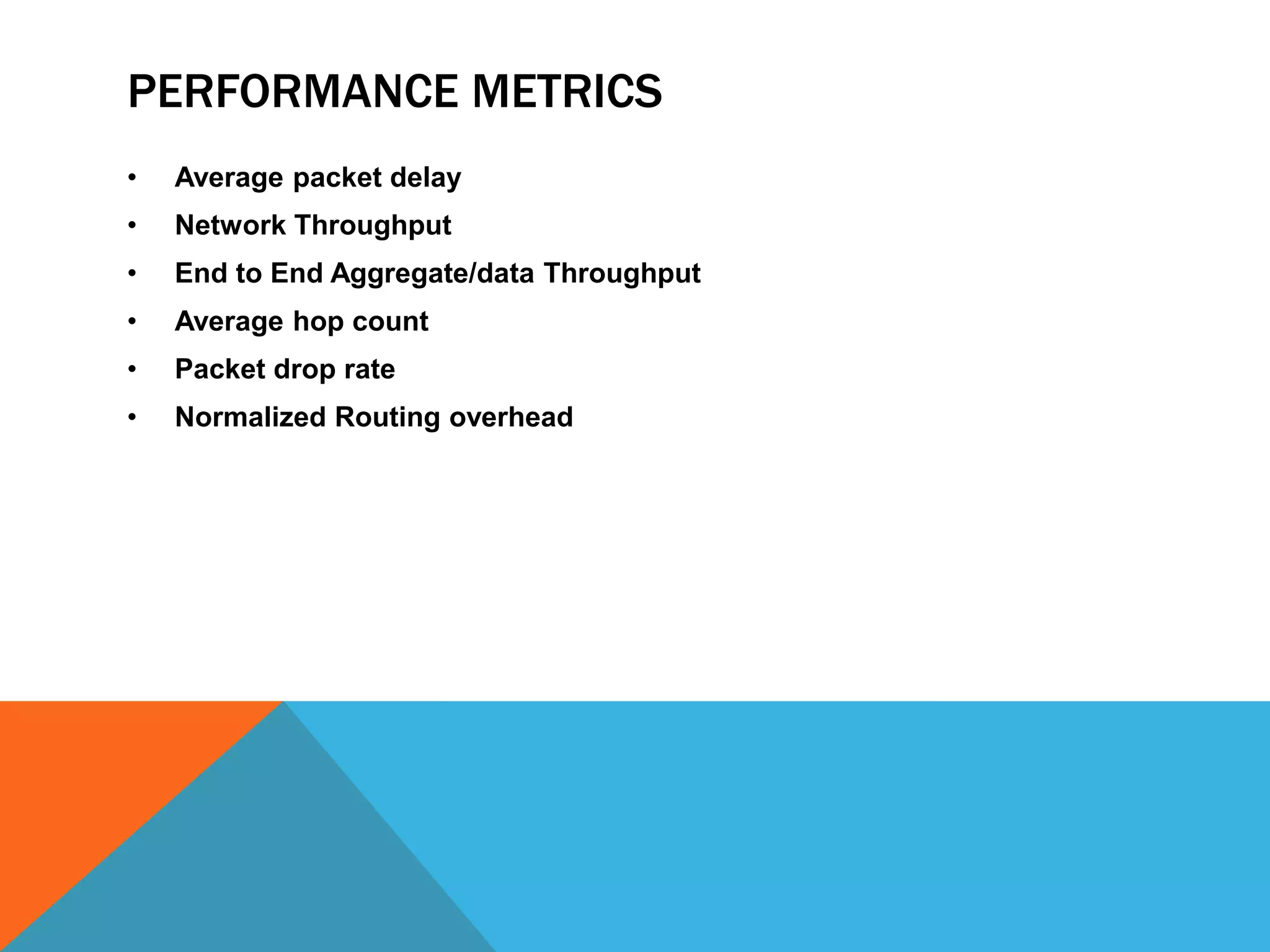 PERFORMANCE METRICS 
• Average packet delay 
• Network Throughput 
• End to End Aggregate/data Throughput 
• Average hop count 
• Packet drop rate 
• Normalized Routing overhead 
 