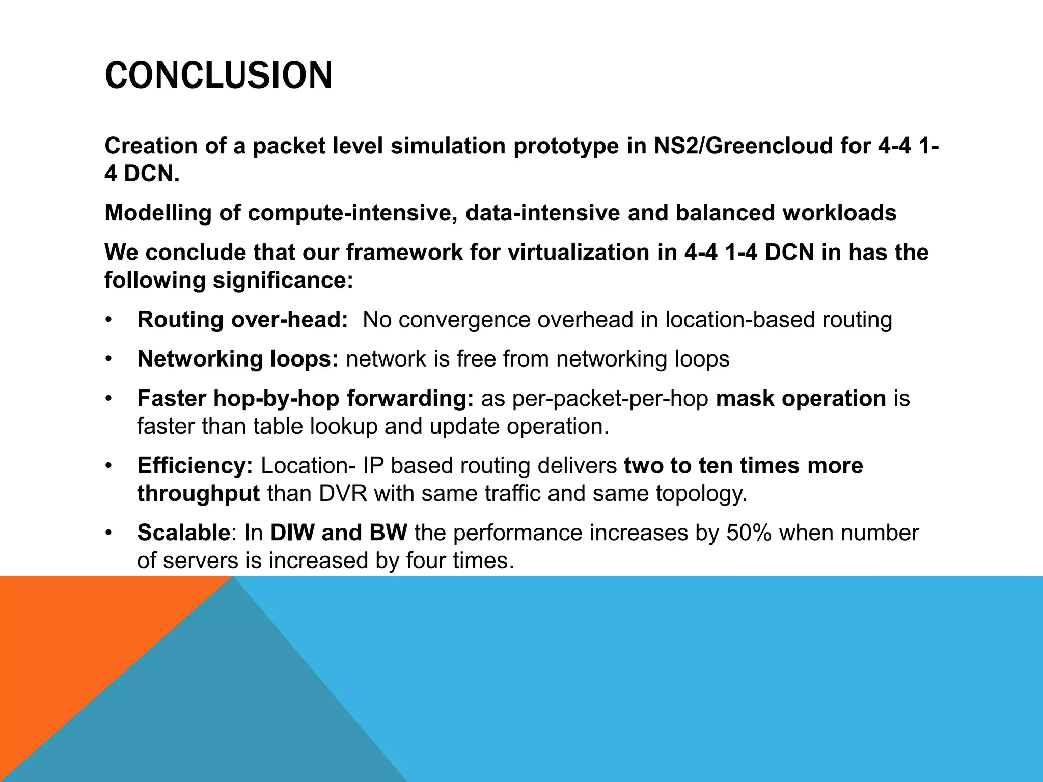 CONCLUSION 
Creation of a packet level simulation prototype in NS2/Greencloud for 4-4 1- 
4 DCN. 
Modelling of compute-intensive, data-intensive and balanced workloads 
We conclude that our framework for virtualization in 4-4 1-4 DCN in has the 
following significance: 
• Routing over-head: No convergence overhead in location-based routing 
• Networking loops: network is free from networking loops 
• Faster hop-by-hop forwarding: as per-packet-per-hop mask operation is 
faster than table lookup and update operation. 
• Efficiency: Location- IP based routing delivers two to ten times more 
throughput than DVR with same traffic and same topology. 
• Scalable: In DIW and BW the performance increases by 50% when number 
of servers is increased by four times. 
 