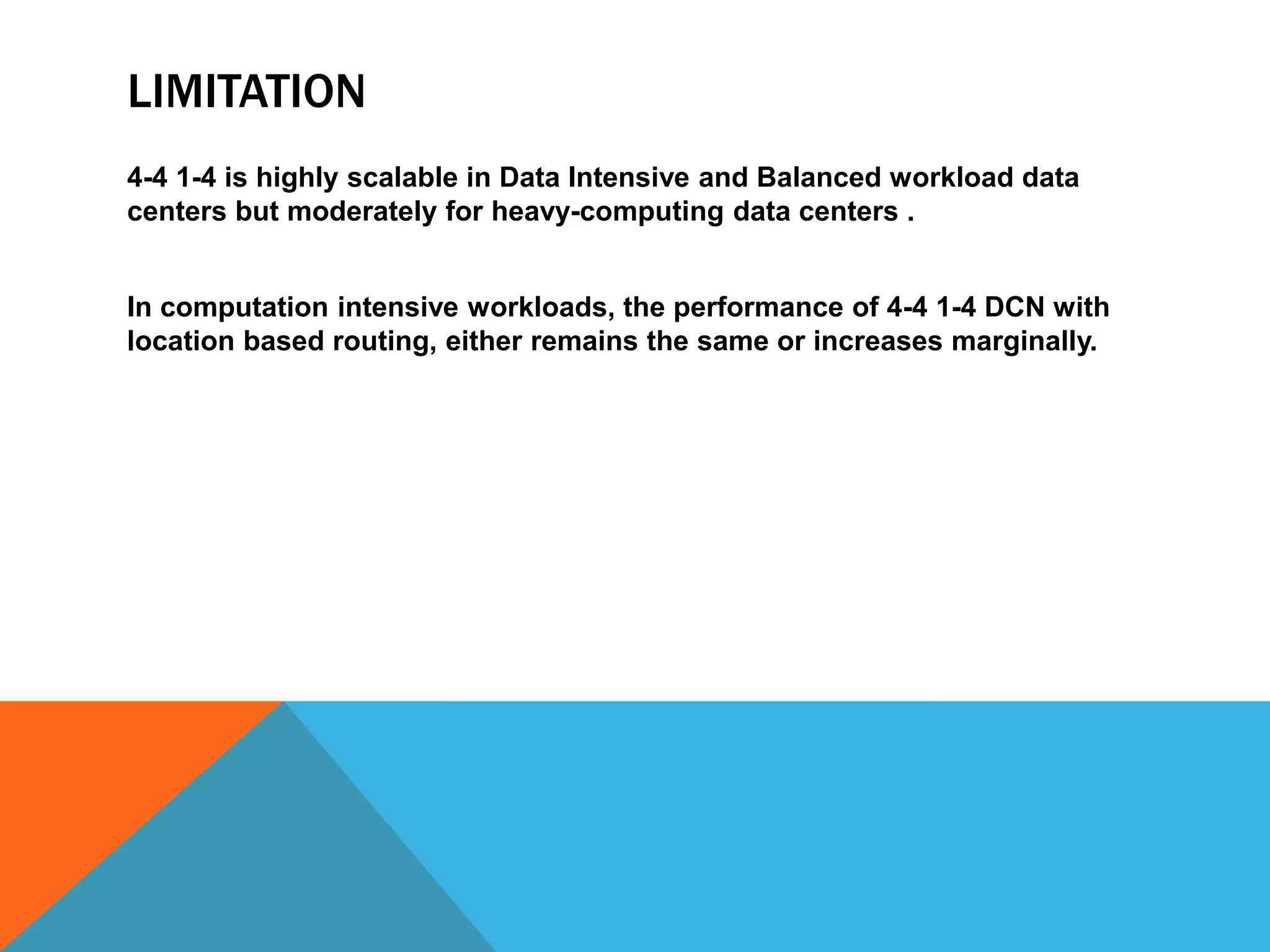 LIMITATION 
4-4 1-4 is highly scalable in Data Intensive and Balanced workload data 
centers but moderately for heavy-computing data centers . 
In computation intensive workloads, the performance of 4-4 1-4 DCN with 
location based routing, either remains the same or increases marginally. 
 