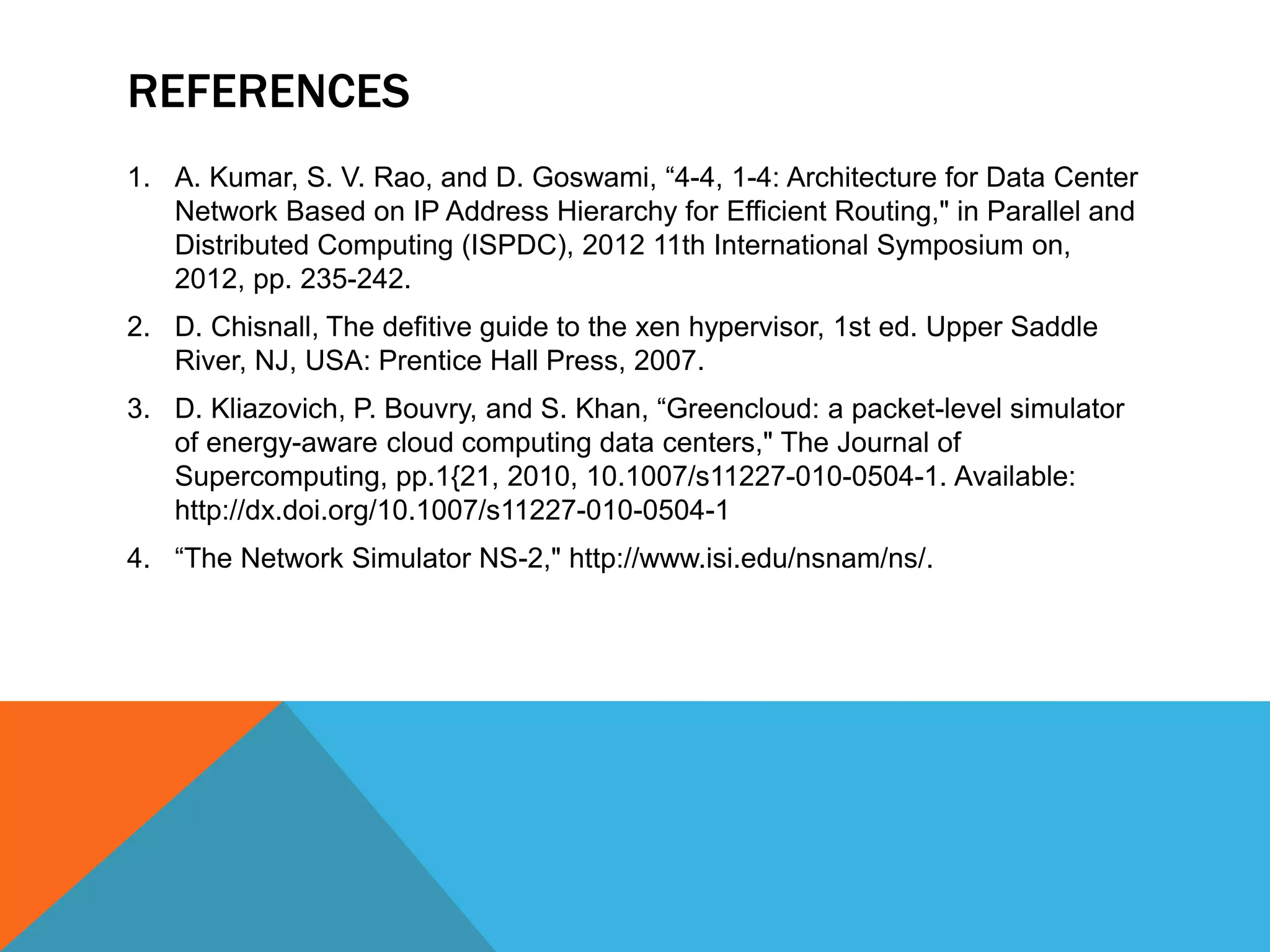 REFERENCES 
1. A. Kumar, S. V. Rao, and D. Goswami, “4-4, 1-4: Architecture for Data Center 
Network Based on IP Address Hierarchy for Efficient Routing," in Parallel and 
Distributed Computing (ISPDC), 2012 11th International Symposium on, 
2012, pp. 235-242. 
2. D. Chisnall, The defitive guide to the xen hypervisor, 1st ed. Upper Saddle 
River, NJ, USA: Prentice Hall Press, 2007. 
3. D. Kliazovich, P. Bouvry, and S. Khan, “Greencloud: a packet-level simulator 
of energy-aware cloud computing data centers," The Journal of 
Supercomputing, pp.1{21, 2010, 10.1007/s11227-010-0504-1. Available: 
http://dx.doi.org/10.1007/s11227-010-0504-1 
4. “The Network Simulator NS-2," http://www.isi.edu/nsnam/ns/. 
 