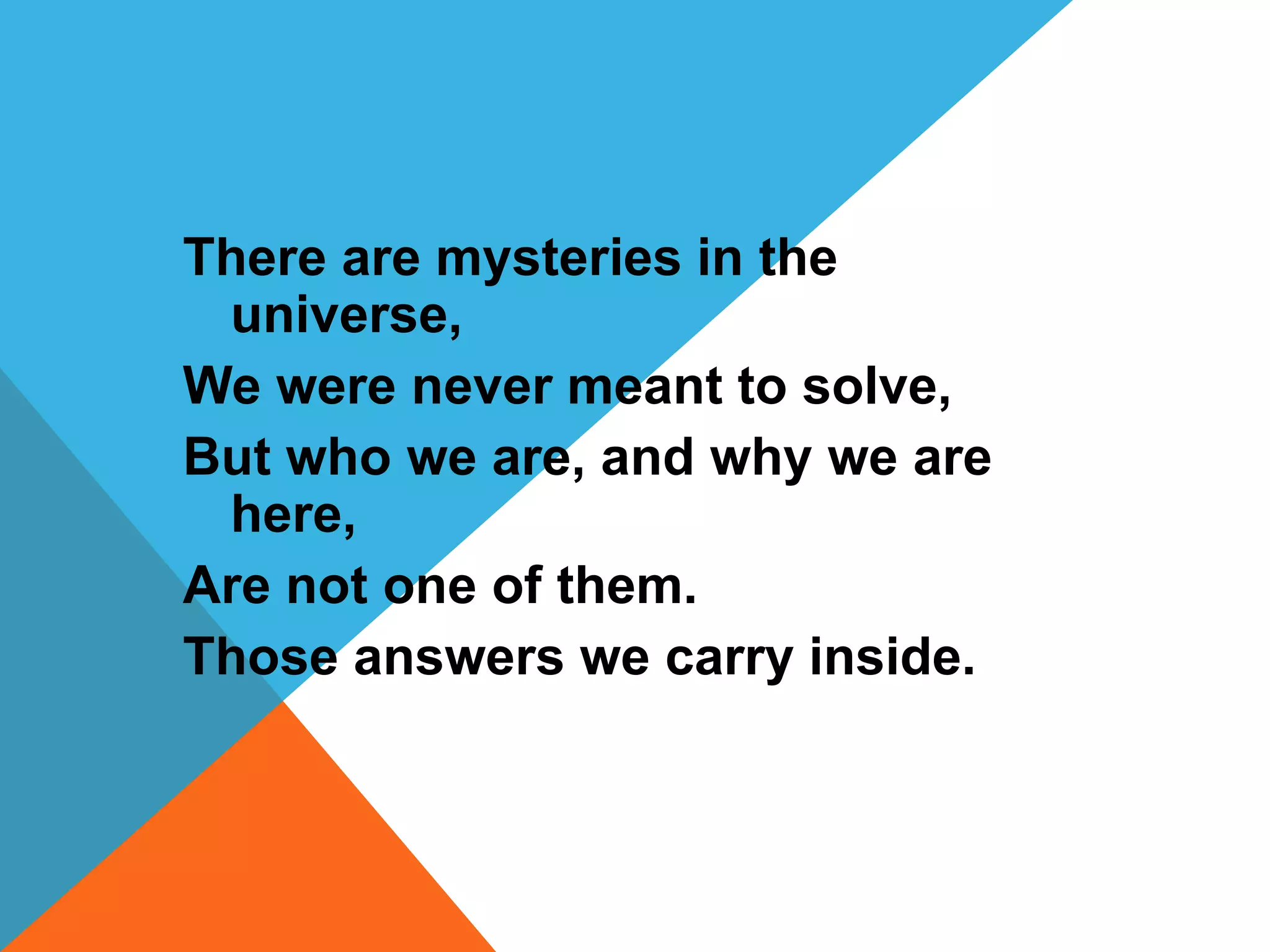 There are mysteries in the 
universe, 
We were never meant to solve, 
But who we are, and why we are 
here, 
Are not one of them. 
Those answers we carry inside. 
 
