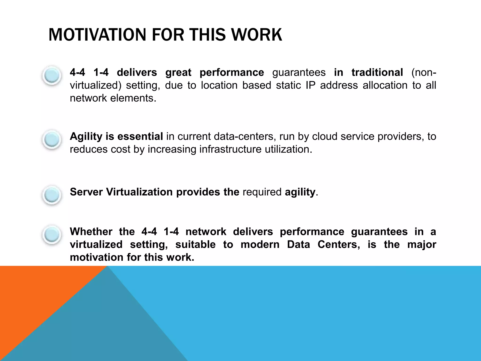 MOTIVATION FOR THIS WORK 
4-4 1-4 delivers great performance guarantees in traditional (non-virtualized) 
setting, due to location based static IP address allocation to all 
network elements. 
Agility is essential in current data-centers, run by cloud service providers, to 
reduces cost by increasing infrastructure utilization. 
Server Virtualization provides the required agility. 
Whether the 4-4 1-4 network delivers performance guarantees in a 
virtualized setting, suitable to modern Data Centers, is the major 
motivation for this work. 
 
