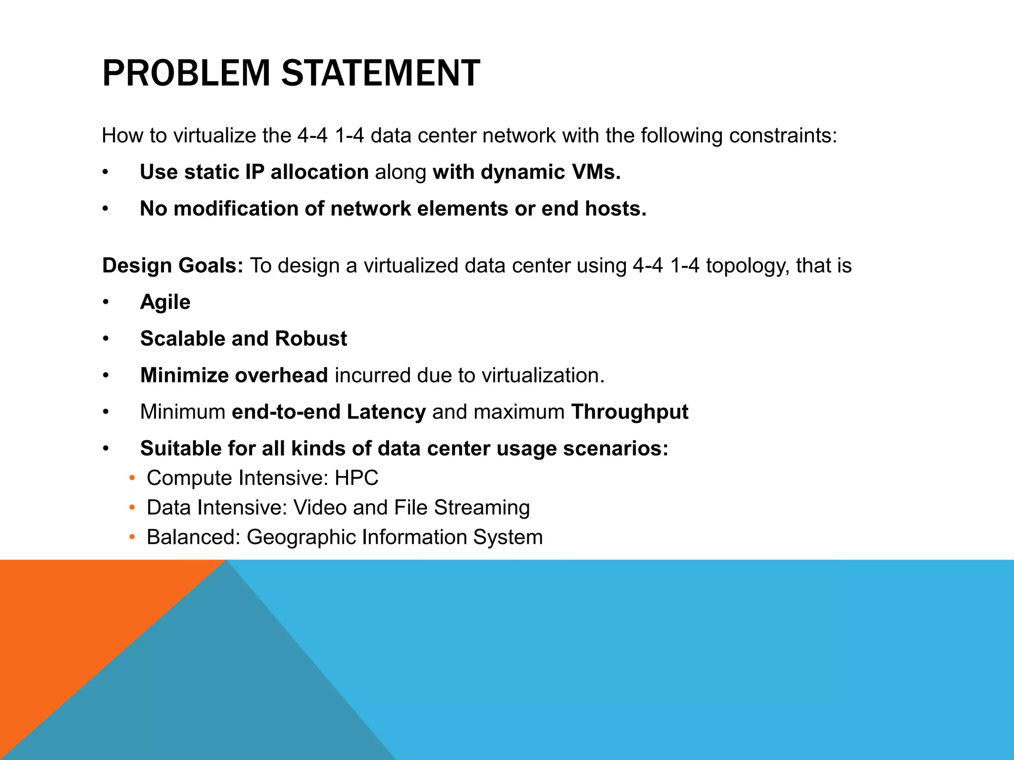 PROBLEM STATEMENT 
How to virtualize the 4-4 1-4 data center network with the following constraints: 
• Use static IP allocation along with dynamic VMs. 
• No modification of network elements or end hosts. 
Design Goals: To design a virtualized data center using 4-4 1-4 topology, that is 
• Agile 
• Scalable and Robust 
• Minimize overhead incurred due to virtualization. 
• Minimum end-to-end Latency and maximum Throughput 
• Suitable for all kinds of data center usage scenarios: 
• Compute Intensive: HPC 
• Data Intensive: Video and File Streaming 
• Balanced: Geographic Information System 
 